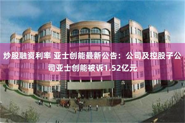 炒股融资利率 亚士创能最新公告：公司及控股子公司亚士创能被诉1.52亿元