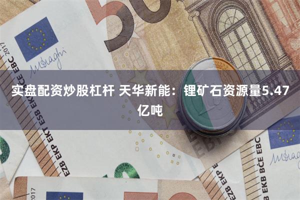 实盘配资炒股杠杆 天华新能：锂矿石资源量5.47亿吨