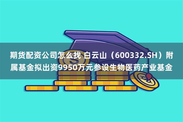 期货配资公司怎么找 白云山（600332.SH）附属基金拟出资9950万元参设生物医药产业基金