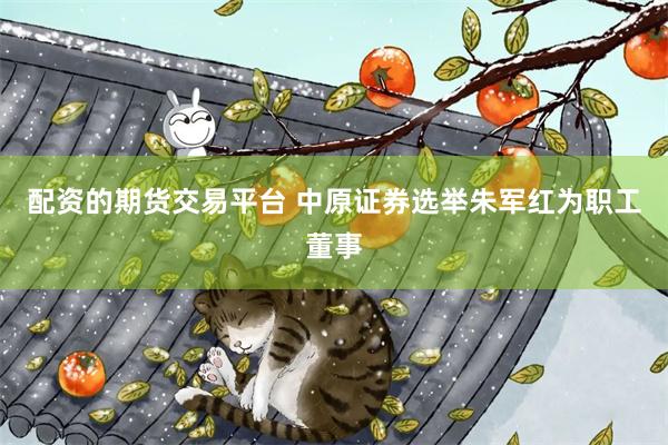 配资的期货交易平台 中原证券选举朱军红为职工董事
