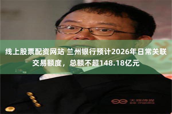 线上股票配资网站 兰州银行预计2026年日常关联交易额度,总额不超148.18亿元