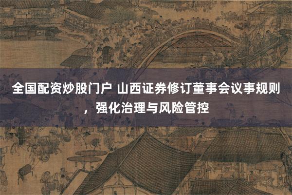 全国配资炒股门户 山西证券修订董事会议事规则，强化治理与风险管控