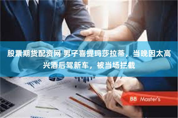 股票期货配资网 男子喜提玛莎拉蒂，当晚因太高兴酒后驾新车，被当场拦截