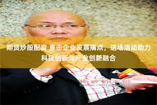 期货炒股配资 直击企业发展痛点，这场活动助力科技创新与产业创新融合