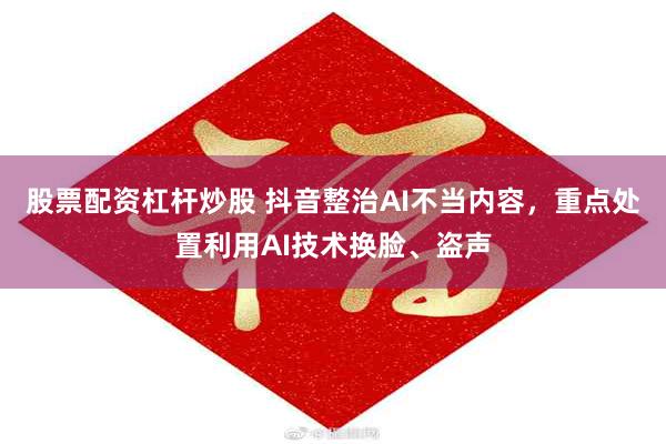 股票配资杠杆炒股 抖音整治AI不当内容，重点处置利用AI技术换脸、盗声