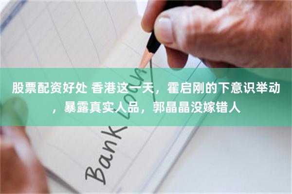 股票配资好处 香港这一天，霍启刚的下意识举动，暴露真实人品，郭晶晶没嫁错人