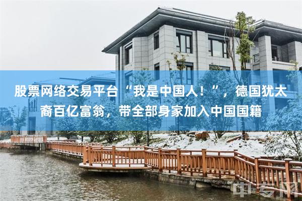 股票网络交易平台 “我是中国人！”，德国犹太裔百亿富翁，带全部身家加入中国国籍