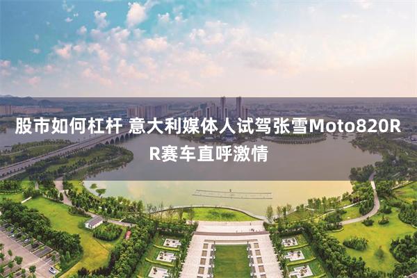 股市如何杠杆 意大利媒体人试驾张雪Moto820RR赛车直呼激情