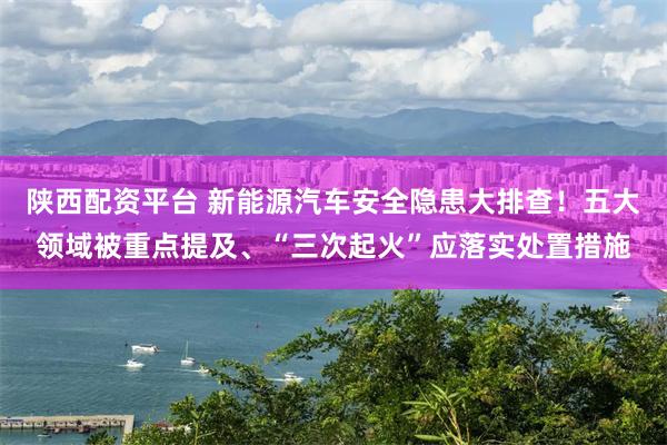 陕西配资平台 新能源汽车安全隐患大排查！五大领域被重点提及、“三次起火”应落实处置措施