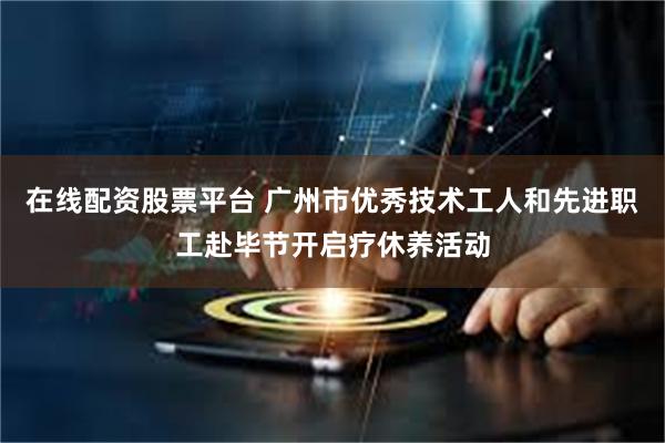 在线配资股票平台 广州市优秀技术工人和先进职工赴毕节开启疗休养活动