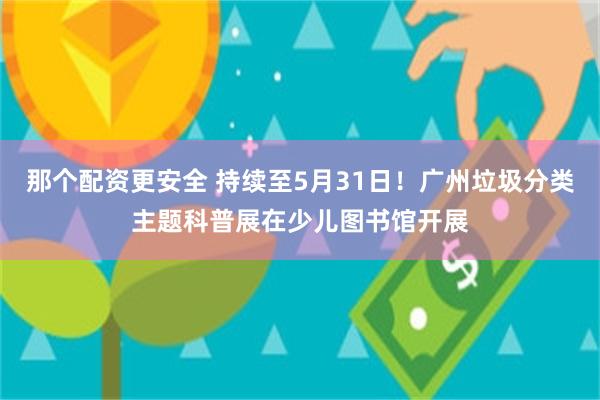 那个配资更安全 持续至5月31日！广州垃圾分类主题科普展在少儿图书馆开展