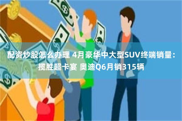 配资炒股怎么办理 4月豪华中大型SUV终端销量：揽胜超卡宴 奥迪Q6月销315辆