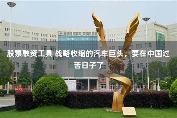 股票融资工具 战略收缩的汽车巨头，要在中国过苦日子了