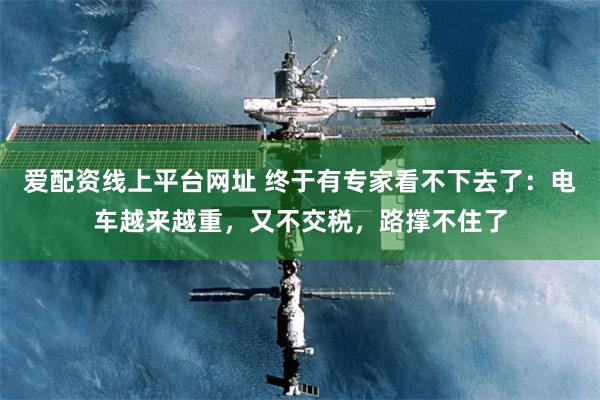 爱配资线上平台网址 终于有专家看不下去了：电车越来越重，又不交税，路撑不住了