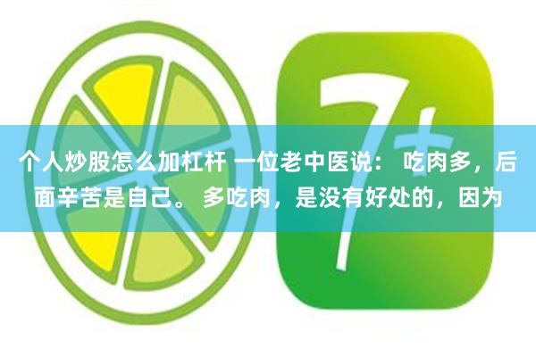 个人炒股怎么加杠杆 一位老中医说： 吃肉多，后面辛苦是自己。 多吃肉，是没有好处的，因为