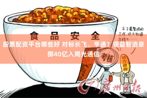 股票配资平台哪些好 对标长飞、亨通？领益智造豪掷40亿入局光通信