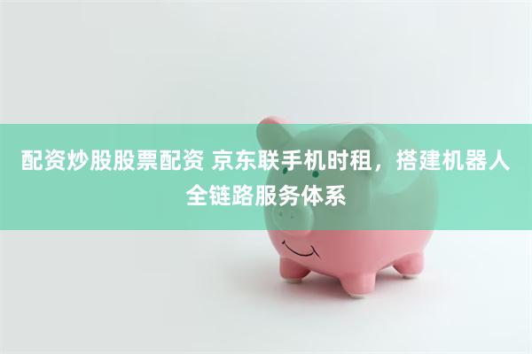 配资炒股股票配资 京东联手机时租，搭建机器人全链路服务体系