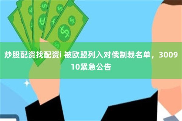 炒股配资找配资i 被欧盟列入对俄制裁名单，300910紧急公告