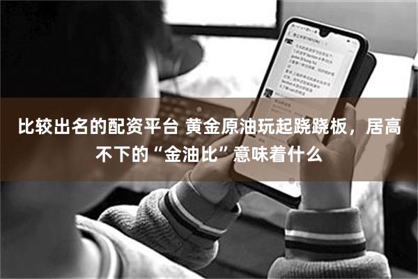 比较出名的配资平台 黄金原油玩起跷跷板，居高不下的“金油比”意味着什么
