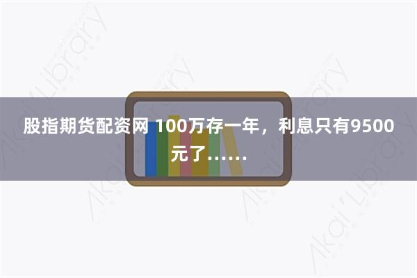 股指期货配资网 100万存一年，利息只有9500元了……