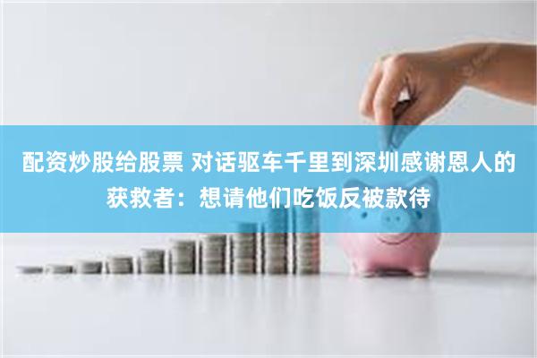 配资炒股给股票 对话驱车千里到深圳感谢恩人的获救者：想请他们吃饭反被款待