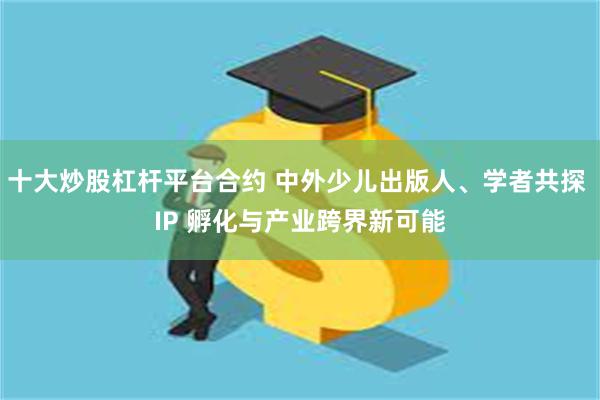 十大炒股杠杆平台合约 中外少儿出版人、学者共探 IP 孵化与产业跨界新可能