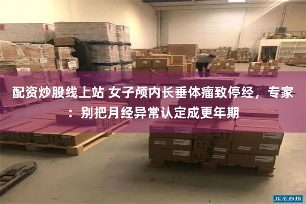 配资炒股线上站 女子颅内长垂体瘤致停经，专家：别把月经异常认定成更年期