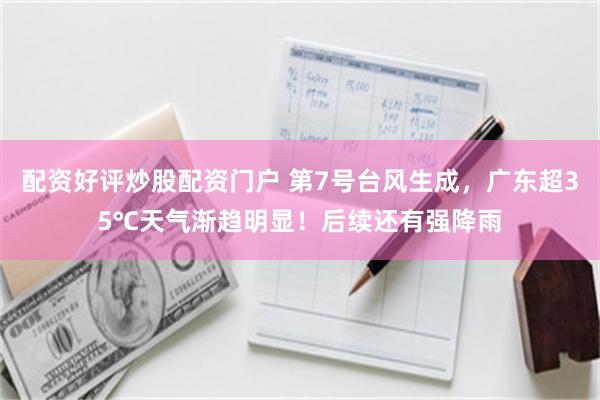 配资好评炒股配资门户 第7号台风生成，广东超35℃天气渐趋明显！后续还有强降雨