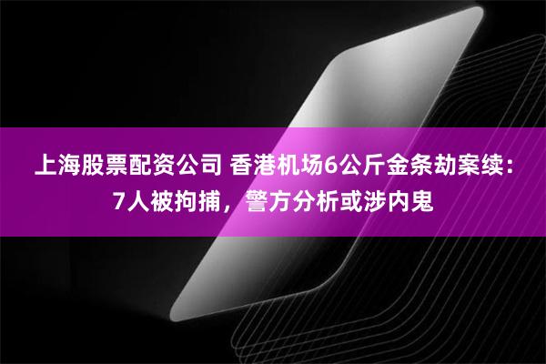 上海股票配资公司 香港机场6公斤金条劫案续：7人被拘捕，警方分析或涉内鬼
