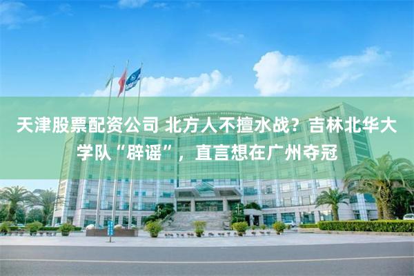 天津股票配资公司 北方人不擅水战？吉林北华大学队“辟谣”，直言想在广州夺冠