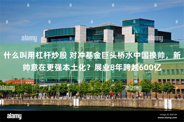 什么叫用杠杆炒股 对冲基金巨头桥水中国换帅，新帅意在更强本土化？展业8年跨越600亿