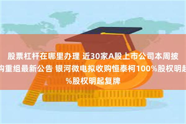 股票杠杆在哪里办理 近30家A股上市公司本周披露并购重组最新公告 银河微电拟收购恒泰柯100%股权明起复牌
