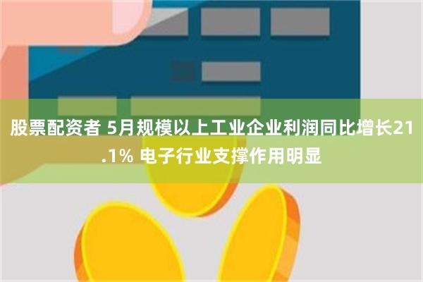 股票配资者 5月规模以上工业企业利润同比增长21.1% 电子行业支撑作用明显