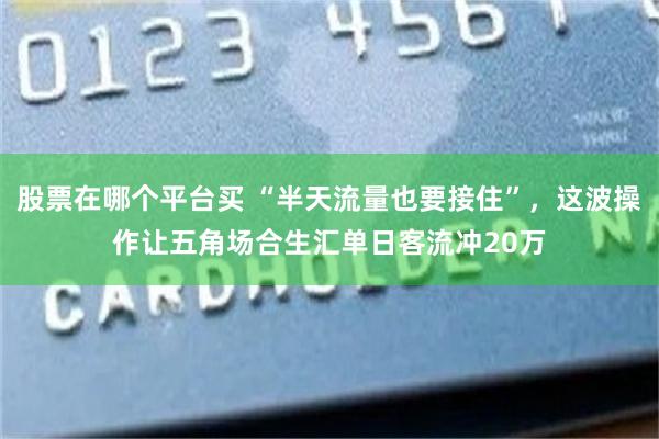 股票在哪个平台买 “半天流量也要接住”,这波操作让五角场合生汇单日客流冲20万