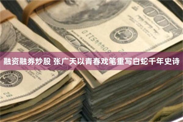 融资融券炒股 张广天以青春戏笔重写白蛇千年史诗