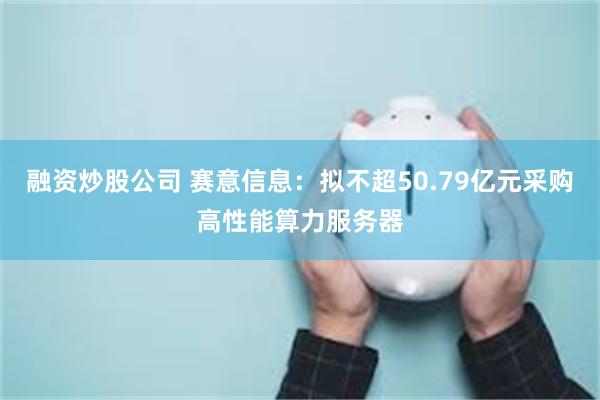 融资炒股公司 赛意信息：拟不超50.79亿元采购高性能算力服务器