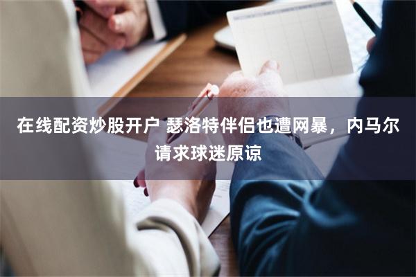 在线配资炒股开户 瑟洛特伴侣也遭网暴,内马尔请求球迷原谅