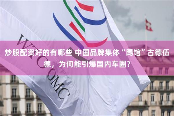 炒股配资好的有哪些 中国品牌集体“踢馆”古德伍德，为何能引爆国内车圈？