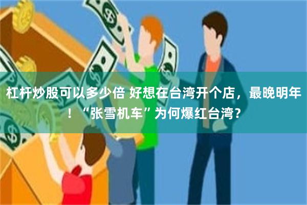 杠杆炒股可以多少倍 好想在台湾开个店，最晚明年！“张雪机车”为何爆红台湾？