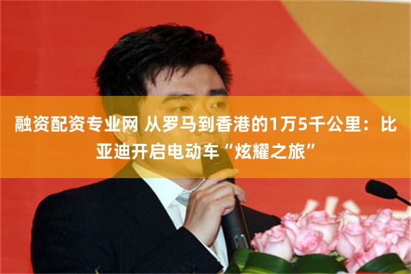 融资配资专业网 从罗马到香港的1万5千公里：比亚迪开启电动车“炫耀之旅”
