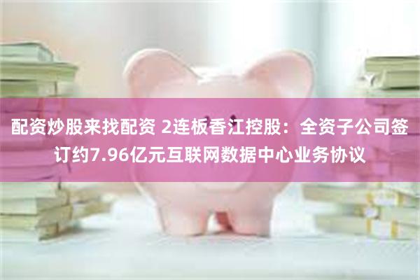 配资炒股来找配资 2连板香江控股：全资子公司签订约7.96亿元互联网数据中心业务协议