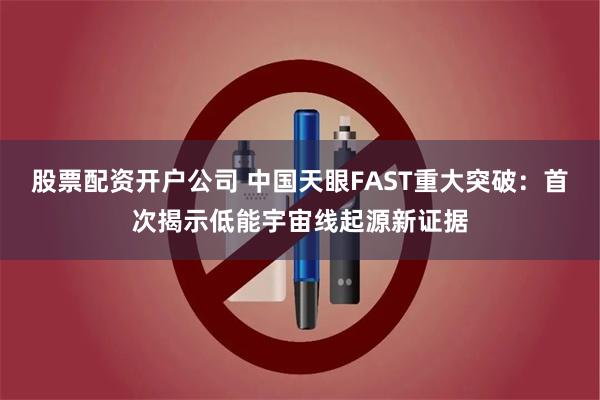 股票配资开户公司 中国天眼FAST重大突破：首次揭示低能宇宙线起源新证据