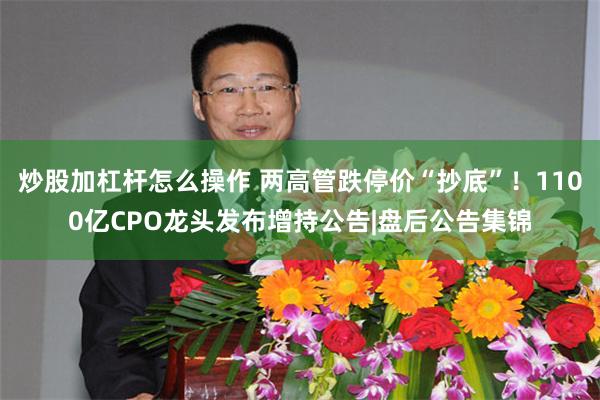 炒股加杠杆怎么操作 两高管跌停价“抄底”！1100亿CPO龙头发布增持公告|盘后公告集锦