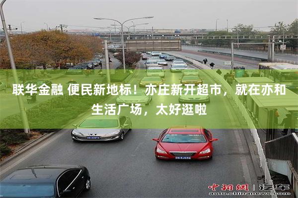 联华金融 便民新地标！亦庄新开超市，就在亦和生活广场，太好逛啦
