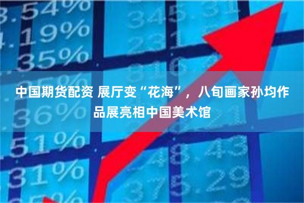 中国期货配资 展厅变“花海”，八旬画家孙均作品展亮相中国美术馆