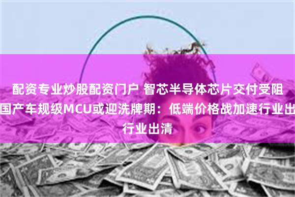 配资专业炒股配资门户 智芯半导体芯片交付受阻？国产车规级MCU或迎洗牌期：低端价格战加速行业出清