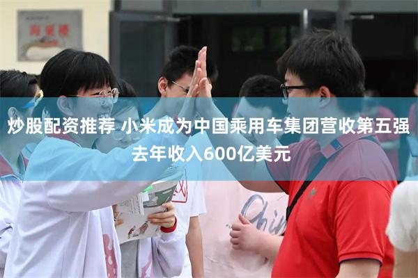 炒股配资推荐 小米成为中国乘用车集团营收第五强 去年收入600亿美元
