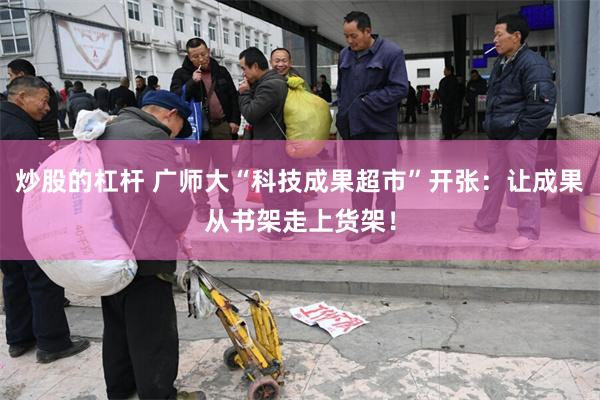 炒股的杠杆 广师大“科技成果超市”开张:让成果从书架走上货架!