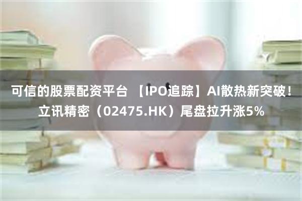 可信的股票配资平台 【IPO追踪】AI散热新突破！立讯精密（02475.HK）尾盘拉升涨5%