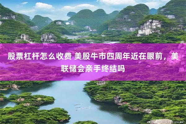 股票杠杆怎么收费 美股牛市四周年近在眼前，美联储会亲手终结吗